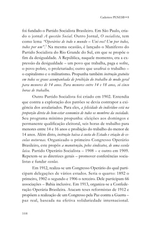 Cadernos PENESB • 8



foi fundado o Partido Socialista Brasileiro. Em São Paulo, cria-
do o jornal A questão Social. Outro Jornal, O socialista, tem
como lema “Operários de todo o mundo – Uni-vos! Um por todos,
todos por um”. 3 Na mesma ocasião, é lançado o Manifesto do
Partido Socialista do Rio Grande do Sul, em que se propõe o
fim da desigualdade. A República, naquele momento, era a ex-
pressão da desigualdade – um povo que trabalha, paga e sofre,
o povo pobre, o proletariado; outro que usufrui o trabalho –
o capitalismo e o militarismo. Propunha também instrução gratuita
em todos os graus acompanhada de proibição do trabalho de modo geral
para menores de 14 anos. Para menores entre 14 e 18 anos, só cinco
horas de trabalho.
       Outro Partido Socialista foi criado em 1902. Entendia
que contra a exploração dos patrões se devia contrapor a exi-
gência dos assalariados. Para eles, a felicidade do indivíduo está na
proporção direta do bem-estar economico de todos os membros da sociedade.
Seu programa mínimo propunha: eleições aos domingos e
permanente qualificação eleitoral, seis horas de trabalho para
menores entre 14 e 16 anos e proibição do trabalho do menor de
14 anos. Além disto, instrução baixa à custa do Estado e criação de es-
colas notur nas. Organizado o primeiro Congresso Operário
Brasileiro, este propôs a manutenção, pelos sindicatos, de uma escola
laica. Partido Operário Socialista – 1908 – e outro em 1909.
Repetem-se as diretrizes gerais – promover conferências socia-
listas e fundar escolas.
       Em 1912, realiza-se um Congresso Operário do qual parti-
cipam delegações de vários estados. Seria o quarto: 1892 o
primeiro, 1902 o segundo e 1906 o terceiro. Dele participam 66
associações – Bahia inclusive. Em 1913, organiza-se a Confede-
ração Operária Brasileira. Atacam teses reformistas de 1912 e
propõem a realização de um Congresso pela Paz contra a Guerra –
paz real, baseada na efetiva solidariedade internacional.


108
 
