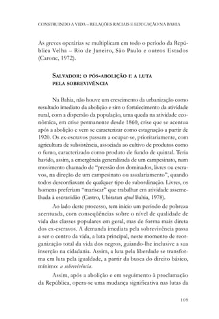 CONSTRUINDO A VIDA – RELAÇÕES RACIAIS E EDUCAÇÃO NA BAHIA



As greves operárias se multiplicam em todo o período da Repú-
blica Velha – Rio de Janeiro, São Paulo e outros Estados
(Carone, 1972).

      SALVADOR: O PÓS-ABOLIÇÃO E A LUTA
      PELA SOBREVIVÊNCIA


       Na Bahia, não houve um crescimento da urbanização como
resultado imediato da abolição e sim o fortalecimento da atividade
rural, com a dispersão da população, uma queda na atividade eco-
nômica, em crise permanente desde 1860, crise que se acentua
após a abolição e vem se caracterizar como estagnação a partir de
1920. Os ex-escravos passam a ocupar-se, prioritariamente, com
agricultura de subsistência, associada ao cultivo de produtos como
o fumo, caracterizado como produto de fundo de quintal. Teria
havido, assim, a emergência generalizada de um campesinato, num
movimento chamado de “pressão dos dominados, livres ou escra-
vos, na direção de um campesinato ou assalariamento”, quando
todos desconfiavam de qualquer tipo de subordinação. Livres, os
homens preferiam “mariscar” que trabalhar em atividade asseme-
lhada à escravidão (Castro, Ubiratan apud Bahia, 1978).
       Ao lado deste processo, tem início um período de pobreza
acentuada, com conseqüências sobre o nível de qualidade de
vida das classes populares em geral, mas de forma mais direta
dos ex-escravos. A demanda imediata pela sobrevivência passa
a ser o centro da vida, a luta principal, neste momento de reor-
ganização total da vida dos negros, guiando-lhe inclusive a sua
inserção na cidadania. Assim, a luta pela liberdade se transfor-
ma em luta pela igualdade, a partir da busca do direito básico,
mínimo: a sobrevivência.
       Assim, após a abolição e em seguimento à proclamação
da República, opera-se uma mudança significativa nas lutas da

                                                              109
 