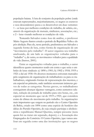 Cadernos PENESB • 8



população baiana. A luta do conjunto da população pobre (onde
estavam representados, majoritariamente, os negros ex-escravos
e seus descendentes) passa a se desenvolver em duas vertentes:
1 – as lutas por melhores condições de trabalho, de salário, etc.,
através da organização de mutuais, sindicatos, associações, etc.;
e 2 – lutas visando melhorar as condições de vida.
       Tomando Salvador como locus de análise, o professor
Mário Augusto Santos estuda o período da República Velha e do
pós-abolição. Para ele, neste período, predominou em Salvador a
segunda forma de luta, como forma de organização de um
“movimento pelo trabalho”. O autor organiza seu trabalho
analisando, de um lado as organizações voltadas para o
“trabalho” e, de outro, os movimentos voltados para a qualidade
de vida (Santos, 2001).
       Entre as organizações voltadas para o trabalho, o autor
identificou quatro momentos tendo em conta o que seria o em-
brião de lutas sindicais: a) 1890 a 1901; b) 1902 a 1918; 1919 a
1921 e daí até 1930. Os diversos momentos estiveram marcados
pelo surgimento de organizações de trabalhadores ou para os tra-
balhadores, originando formas de representação dos mesmos, e
em especial no primeiro, onde também ocorreram inúmeras gre-
ves de todas as categorias. Nestas greves, os trabalhadores
conseguiram alcançar algumas vantagens, como aumentos sala-
riais, redução da jornada de trabalho para oito horas, etc., em
especial no momento que vai de 1919 a 1921, que considera
como de clímax do movimento pelo trabalho. As organizações
mais importantes que surgem no período são o Centro Operário
da Bahia, criado em 1894 como uma espécie de herdeiro das
idéias do Partido Operário, de cuja criação participa o abolicio-
nista e republicano Manuel Querino, sempre presente (nota
quem foi ou tratar em separado, depois); e a Associação dos
Empregados do Comércio. O Centro Operário, (que vamos ana-
lisar em seguida como uma das instituições que os negros

110
 