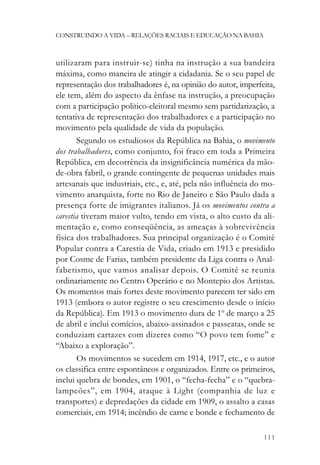 CONSTRUINDO A VIDA – RELAÇÕES RACIAIS E EDUCAÇÃO NA BAHIA



utilizaram para instruir-se) tinha na instrução a sua bandeira
máxima, como maneira de atingir a cidadania. Se o seu papel de
representação dos trabalhadores é, na opinião do autor, imperfeita,
ele tem, além do aspecto da ênfase na instrução, a preocupação
com a participação politico-eleitoral mesmo sem partidarização, a
tentativa de representação dos trabalhadores e a participação no
movimento pela qualidade de vida da população.
       Segundo os estudiosos da República na Bahia, o movimento
dos trabalhadores, como conjunto, foi fraco em toda a Primeira
República, em decorrência da insignificância numérica da mão-
de-obra fabril, o grande contingente de pequenas unidades mais
artesanais que industriais, etc., e, até, pela não influência do mo-
vimento anarquista, forte no Rio de Janeiro e São Paulo dada a
presença forte de imigrantes italianos. Já os movimentos contra a
carestia tiveram maior vulto, tendo em vista, o alto custo da ali-
mentação e, como conseqüência, as ameaças à sobrevivência
física dos trabalhadores. Sua principal organização é o Comitê
Popular contra a Carestia de Vida, criado em 1913 e presidido
por Cosme de Farias, também presidente da Liga contra o Anal-
fabetismo, que vamos analisar depois. O Comitê se reunia
ordinariamente no Centro Operário e no Montepio dos Artistas.
Os momentos mais fortes deste movimento parecem ter sido em
1913 (embora o autor registre o seu crescimento desde o início
da República). Em 1913 o movimento dura de 1o de março a 25
de abril e inclui comícios, abaixo-assinados e passeatas, onde se
conduziam cartazes com dizeres como “O povo tem fome” e
“Abaixo a exploração”.
       Os movimentos se sucedem em 1914, 1917, etc., e o autor
os classifica entre espontâneos e organizados. Entre os primeiros,
inclui quebra de bondes, em 1901, o “fecha-fecha” e o “quebra-
lampeões”, em 1904, ataque à Light (companhia de luz e
transportes) e depredações da cidade em 1909, o assalto a casas
comerciais, em 1914; incêndio de carne e bonde e fechamento de

                                                                111
 