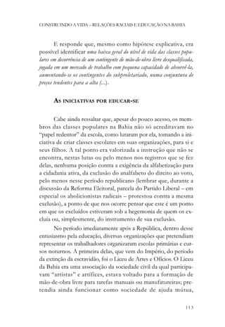 CONSTRUINDO A VIDA – RELAÇÕES RACIAIS E EDUCAÇÃO NA BAHIA



       E responde que, mesmo como hipótese explicativa, era
possível identificar uma baixa geral do nível de vida das classes popu-
lares em decorrência de um contingente de mão-de-obra livre desqualificada,
jogada em um mercado de trabalho com pequena capacidade de absorvê-la,
aumentando-se os contingentes do subproletariado, numa conjuntura de
preços tendentes para a alta (...).

       AS INICIATIVAS POR EDUCAR-SE

       Cabe ainda ressaltar que, apesar do pouco acesso, os mem-
bros das classes populares na Bahia não só acreditavam no
“papel redentor” da escola, como lutaram por ela, tomando a ini-
ciativa de criar classes escolares em suas organizações, para si e
seus filhos. A tal ponto era valorizada a instrução que não se
encontra, nestas lutas ou pelo menos nos registros que se fez
delas, nenhuma posição contra a exigência da alfabetização para
a cidadania ativa, da exclusão do analfabeto do direito ao voto,
pelo menos nesse período republicano (lembrar que, durante a
discussão da Reforma Eleitoral, parcela do Partido Liberal – em
especial os abolicionistas radicais – protestou contra a mesma
exclusão), a ponto de que nos ocorre pensar que este é um ponto
em que os excluídos estiveram sob a hegemonia de quem os ex-
cluía ou, simplesmente, do instrumento de sua exclusão.
       No período imediatamente após a República, dentro desse
entusiasmo pela educação, diversas organizações que pretendiam
representar os trabalhadores organizaram escolas primárias e cur-
sos noturnos. A primeira delas, que vem do Império, do período
da extinção da escravidão, foi o Liceu de Artes e Ofícios. O Liceu
da Bahia era uma associação da sociedade civil da qual participa-
vam “artistas” e artífices, estava voltado para a formação de
mão-de-obra livre para tarefas manuais ou manufatureiras; pre-
tendia ainda funcionar como sociedade de ajuda mútua,

                                                                       113
 