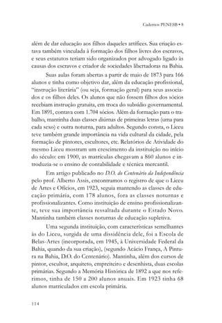 Cadernos PENESB • 8



além de dar educação aos filhos daqueles artífices. Sua criação es-
tava também vinculada à formação dos filhos livres dos escravos,
e seus estatutos teriam sido organizados por advogado ligado às
causas dos escravos e criador de sociedades libertadoras na Bahia.
       Suas aulas foram abertas a partir de maio de 1873 para 166
alunos e tinha como objetivo dar, além da educação profissional,
“instrução literária” (ou seja, formação geral) para seus associa-
dos e os filhos deles. Os alunos que não fossem filhos dos sócios
recebiam instrução gratuita, em troca do subsídio governamental.
Em 1891, contava com 1.704 sócios. Além da formação para o tra-
balho, mantinha duas classes diúrnas de primeiras letras (uma para
cada sexo) e outra noturna, para adultos. Segundo consta, o Liceu
teve também grande importância na vida cultural da cidade, pela
formação de pintores, escultores, etc. Relatórios de Atividade do
mesmo Liceu mostram um crescimento da instituição no início
do século: em 1900, as matrículas chegavam a 860 alunos e in-
troduzia-se o ensino de contabilidade e técnica mercantil.
       Em artigo publicado no D.O. do Centenário da Independência
pelo prof. Alberto Assis, encontramos o registro de que o Liceu
de Artes e Ofícios, em 1923, seguia mantendo as classes de edu-
cação primária, com 178 alunos, fora as classes noturnas e
profissionalizantes. Como instituição de ensino profissionalizan-
te, teve sua importância ressaltada durante o Estado Novo.
Mantinha também classes noturnas de educação supletiva.
       Uma segunda instituição, com características semelhantes
às do Liceu, surgida de uma dissidência dele, foi a Escola de
Belas-Artes (incorporada, em 1945, à Universidade Federal da
Bahia, quando da sua criação), (segundo Acácio França, A Pintu-
ra na Bahia, D.O. do Centenário). Mantinha, além dos cursos de
pintor, escultor, arquiteto, empreiteiro e desenhista, duas escolas
primárias. Segundo a Memória Histórica de 1892 a que nos refe-
rimos, tinha de 150 a 200 alunos anuais. Em 1923 tinha 68
alunos matriculados em escola primária.

114
 