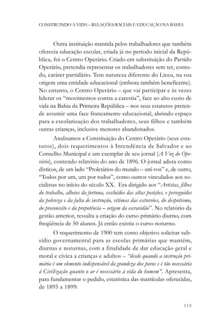 CONSTRUINDO A VIDA – RELAÇÕES RACIAIS E EDUCAÇÃO NA BAHIA



        Outra instituição mantida pelos trabalhadores que também
oferecia educação escolar, criada já no período inicial da Repú-
blica, foi o Centro Operário. Criado em substituição do Partido
Operário, pretendia representar os trabalhadores sem ter, contu-
do, caráter partidário. Tem natureza diferente do Liceu, na sua
origem uma entidade educacional (embora também beneficente).
No entanto, o Centro Operário – que vai participar e às vezes
liderar os “movimentos contra a carestia”, face ao alto custo de
vida na Bahia da Primeira República – nos seus estatutos preten-
de assumir uma face francamente educacional, abrindo espaço
para a escolarização dos trabalhadores, seus filhos e também
outras crianças, inclusive menores abandonados.
        Analisamos a Constituição do Centro Operário (seus esta-
tutos), dois requerimentos à Intendência de Salvador e ao
Conselho Municipal e um exemplar de seu jornal (A Voz do Ope-
rário), contendo relatório do ano de 1896. O jornal adota como
dísticos, de um lado “Proletários do mundo – uní-vos” e, de outro,
“Todos por um, um por todos”, como outros vinculados aos so-
cialistas no início do século XX. Era dirigido aos “Artistas, filhos
do trabalho, alheios da fortuna, excluídos das altas posições, e perseguidos
da pobreza e da falta de instrução, vítimas das extorsões, do despotismo,
do preconceito e da prepotência – origem da escravidão”. No relatório da
gestão anterior, ressalta a criação do curso primário diurno, com
freqüência de 50 alunos. Já então existia o curso noturno.
      O requerimento de 1900 tem como objetivo solicitar sub-
sídio governamental para as escolas primárias que mantém,
diurnas e noturnas, com a finalidade de dar educação geral e
moral e cívica a crianças e adultos – “desde quando a instrução pri-
mária é um elemento indispensável da grandeza dos povos e é tão necessária
à Civilização quanto o ar é necessário à vida do homem”. Apresenta,
para fundamentar o pedido, estatística das matrículas oferecidas,
de 1895 a 1899:


                                                                        115
 