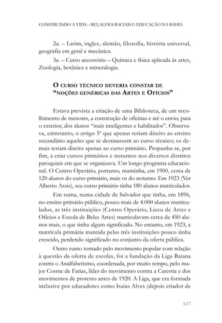 CONSTRUINDO A VIDA – RELAÇÕES RACIAIS E EDUCAÇÃO NA BAHIA



     2a. – Latim, inglez, alemão, filosofia, história universal,
geografia em geral e mecânica.
     3a. – Curso accessório – Química e física aplicada às artes,
Zoologia, botânica e mineralogia.

      O CURSO TÉCNICO DEVERIA CONSTAR DE
      “NOÇÕES GENÉRICAS DAS ARTES E OFÍCIOS”

      Estava prevista a criação de uma Biblioteca, de um reco-
lhimento de menores, a construção de oficinas e até o envio, para
o exterior, dos alunos “mais inteligentes e habilitados”. Observa-
va, entretanto, o artigo 5o que apenas teriam direito ao ensino
secundário aqueles que se destinassem ao curso técnico; os de-
mais teriam direito apenas ao curso primário. Propunha-se, por
fim, a criar cursos primários e noturnos nos diversos distritos
paroquiais em que se organizava. Um longo programa educacio-
nal. O Centro Operário, portanto, mantinha, em 1900, cerca de
120 alunos do curso primário, mais os do noturno. Em 1923 (Ver
Alberto Assis), seu curso primário tinha 180 alunos matriculados.
      Em suma, numa cidade de Salvador que tinha, em 1896,
no ensino primário público, pouco mais de 4.000 alunos matricu-
lados, as três instituições (Centro Operário, Liceu de Artes e
Ofícios e Escola de Belas Artes) matriculavam cerca de 450 alu-
nos mais, o que tinha algum significado. No entanto, em 1923, a
matrícula primária mantida pelas três instituições pouco tinha
crescido, perdendo significado no conjunto da oferta pública.
      Outro rumo tomado pelo movimento popular com relação
à questão da oferta de escolas, foi a fundação da Liga Baiana
contra o Analfabetismo, coordenada, por muito tempo, pelo ma-
jor Cosme de Farias, líder do movimento contra a Carestia e dos
movimentos de protesto antes de 1920. A Liga, que era formada
inclusive por educadores como Isaías Alves (depois criador de

                                                              117
 