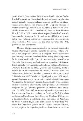 Cadernos PENESB • 8



escola privada, Secretário de Educação no Estado Novo e funda-
dor da Faculdade de Filosofia da Bahia), tinha um papel muito
mais de agitação e propaganda em torno do problema da alfabe-
tização dos adultos. Foi criada em 1916, época em que se
criaram outras ligas semelhantes no Brasil, e dedicava-se a dis-
tribuir “cartas de ABC”, tabuadas e o “livro do Bom Homem
Ricardo”. Em 1925, encontrei correspondência de Cosme de
Farias, então presidente do Liceu de Artes e Ofícios, ao gover-
nador Góes Calmon, solicitando o apoio deste à Liga, que estaria
em decadência. No entanto, ela continua existindo até 1971,
quando do seu falecimento.
      O outro líder popular que circulou em torno da questão foi
Manoel Querino, professor de desenho do Liceu de Artes e Ofí-
cios e do Colégio dos Órfãos de S. Joaquim. Pintor e arquiteto
(estudou arquitetura na Escola de Belas-Artes), Manoel Querino
foi fundador do Partido Operário, que deu origem ao Centro
Operário. Querino, negro, abolicionista e republicano, foi verea-
dor da capital e representante (delegado) da Bahia no Congresso
Operário Brasileiro de 1892. Querino era liderança, desde a
década de 70, da “classe operária” baiana, articulada com a ala
radical do abolicionismo. Fundou, com outros militantes, o jornal
O Trabalho, em 1892. Criador da Liga Operária, em 1875, a qual,
a exemplo do que acontecia em outras cidades, funcionava como
“cooperativa de trabalho” na área da construção civil, entrando
em concorrências e empreitando obras públicas. Criou também
um jornal da Liga Operária, que durou de janeiro de 1877 a feve-
reiro de 1878. Em 1887, criou outro jornal – A província, que
durou um ano. Escreveu também na Gazeta da Tarde, jornal do
abolicionista Pamphilo de Santa Cruz. Na década de 1890, ter-se-
ia desencantado das atividades político-partidárias da República
na Bahia. A partir daí, se volta para atuação na Sociedade Pro-
tetora dos Desvalidos (criada em 1835 como Junta de Alforria,
ou seja, espécie de organização de auxílio mútuo de escravos

118
 