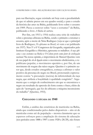 CONSTRUINDO A VIDA – RELAÇÕES RACIAIS E EDUCAÇÃO NA BAHIA



para sua libertação, segue existindo até hoje com a peculiaridade
de que só admite pretos em seu quadro social); e para o estudo
da história das artes na Bahia, publicando livro sobre o assunto
em 1909. Passa a escrever sobre “usos e costumes” da Bahia,
publicando o livro A Bahia de outrora.
       Por fim, em 1915 e 1916 realiza uma série de trabalhos
sobre a presença africana na Bahia, sendo o primeiro a retomar o
assunto, após a morte de Nina Rodrigues (veja-se que o principal
livro de Rodrigues, Os africanos no Brasil, só vem a ser publicado
em 1937). Nos 5o e 6o Congressos de Geografia, organizados pelo
Instituto Geográfico e Histórico, apresenta os trabalhos A raça afri-
cana e seus costumes na Bahia e O Colono preto como fator de civilização
nacional. Na nossa opinião, a importância de Manoel Querino vem
de seu papel de elo de ligação entre o movimento abolicionista, o re-
publicano popular, o movimento operário e, por fim, de um
movimento de resgate das raízes negras. Querino é o primeiro au-
tor que, desde estudos etnográficos, começa a afirmar o valor
positivo da presença do negro no Brasil, protestando expressa-
mente contra “a presunção (racista) da inferioridade da raça
negra, que atribuía a boçalidade à qualidade congênita”. Argu-
menta que o estágio de conhecimento em que se encontrava o
negro era resultado da opressão do forte contra o fraco, efeito da
ação do “português, que fez do africano a máquina inconsciente
do trabalho” (Querino, 1955).

      CHEGANDO À DÉCADA DE 1940

      Enfim, a análise das estatísticas de matrículas na Bahia,
ainda que condicionadas pelos dados disponíveis – não só de
matrículas como até de população – mostra claramente que os
esparsos esforços para a ampliação do sistema de educação
(nos períodos entre 1888 e 1907 e entre 1920 e 28/29), não foram

                                                                    119
 