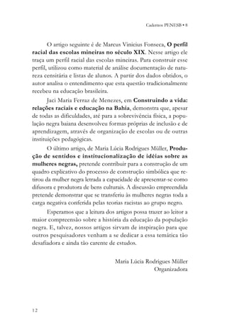 Cadernos PENESB • 8



       O artigo seguinte é de Marcus Vinicius Fonseca, O perfil
racial das escolas mineiras no século XIX. Nesse artigo ele
traça um perfil racial das escolas mineiras. Para construir esse
perfil, utilizou como material de análise documentação de natu-
reza censitária e listas de alunos. A partir dos dados obtidos, o
autor analisa o entendimento que esta questão tradicionalmente
recebeu na educação brasileira.
       Jaci Maria Ferraz de Menezes, em Construindo a vida:
relações raciais e educação na Bahia, demonstra que, apesar
de todas as dificuldades, até para a sobrevivência física, a popu-
lação negra baiana desenvolveu formas próprias de inclusão e de
aprendizagem, através de organização de escolas ou de outras
instituições pedagógicas.
       O último artigo, de Maria Lúcia Rodrigues Müller, Produ-
ção de sentidos e institucionalização de idéias sobre as
mulheres negras, pretende contribuir para a construção de um
quadro explicativo do processo de construção simbólica que re-
tirou da mulher negra letrada a capacidade de apresentar-se como
difusora e produtora de bens culturais. A discussão empreendida
pretende demonstrar que se transferiu às mulheres negras toda a
carga negativa conferida pelas teorias racistas ao grupo negro.
       Esperamos que a leitura dos artigos possa trazer ao leitor a
maior compreensão sobre a história da educação da população
negra. E, talvez, nossos artigos sirvam de inspiração para que
outros pesquisadores venham a se dedicar a essa temática tão
desafiadora e ainda tão carente de estudos.

                                   Maria Lúcia Rodrigues Müller
                                                  Organizadora




12
 