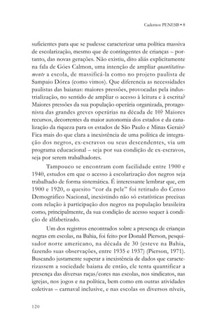 Cadernos PENESB • 8



suficientes para que se pudesse caracterizar uma política massiva
de escolarização, mesmo que de contingentes de crianças – por-
tanto, das novas gerações. Não existiu, dito aliás explicitamente
na fala de Góes Calmon, uma intenção de ampliar quantitativa-
mente a escola, de massificá-la como no projeto paulista de
Sampaio Dórea (como vimos). Que diferencia as necessidades
paulistas das baianas: maiores pressões, provocadas pela indus-
trialização, no sentido de ampliar o acesso à leitura e à escrita?
Maiores pressões da sua população operária organizada, protago-
nista das grandes greves operárias na década de 10? Maiores
recursos, decorrentes da maior autonomia dos estados e da cana-
lização da riqueza para os estados de São Paulo e Minas Gerais?
Fica mais do que clara a inexistência de uma política de integra-
ção dos negros, ex-escravos ou seus descendentes, via um
programa educacional – seja por sua condição de ex-escravos,
seja por serem trabalhadores.
       Tampouco se encontram com facilidade entre 1900 e
1940, estudos em que o acesso à escolarização dos negros seja
trabalhado de forma sistemática. É interessante lembrar que, em
1900 e 1920, o quesito “cor da pele” foi retirado do Censo
Demográfico Nacional, inexistindo não só estatísticas precisas
com relação à participação dos negros na população brasileira
como, principalmente, da sua condição de acesso sequer à condi-
ção de alfabetizado.
       Um dos registros encontrados sobre a presença de crianças
negras em escolas, na Bahia, foi feito por Donald Pierson, pesqui-
sador norte americano, na década de 30 (esteve na Bahia,
fazendo suas observações, entre 1935 e 1937) (Pierson, 1971).
Buscando justamente superar a inexistência de dados que caracte-
rizassem a sociedade baiana de então, ele tenta quantificar a
presença das diversas raças/cores nas escolas, nos sindicatos, nas
igrejas, nos jogos e na política, bem como em outras atividades
coletivas – carnaval inclusive, e nas escolas os diversos níveis,

120
 