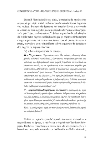 CONSTRUINDO A VIDA – RELAÇÕES RACIAIS E EDUCAÇÃO NA BAHIA



       Donald Pierson refere-se, ainda, à presença de professores
negros de prestígio social, embora em número diminuto. Segundo
ele, muitos “brancos de destaque nos círculos locais e nacionais
referiram-se com orgulho ao seu aprendizado” em escola organi-
zada por “certo mulato escuro”. Sobre a questão da valorização
da escola pelos negros e dificuldades que os mesmos tinham para
chegar e permanecer na mesma, transcreve depoimento de um
preto, estivador, que se manifesta sobre a questão da educação
dos negros da seguinte forma:
       “a) sobre a importância da mesma:
      II – No presente: Hoje seus sucessores (dos senhores, não nossa) são os
      grandes industriais e capitalistas. Muito embora não podendo agir como seus
      anteriores, mas disfarçadamente usam daquela prepotência, ora revertendo em
      preconceitos raciais, ora em superioridade, o que comprova os resquícios que
      ainda existem... Privando-lhes o direito de igualdade não em poderes, mas sim
      em conhecimentos”. (nota do autor, “Isto é, oportunidade para desenvolver as
      aptidões por meio da educação”). Se o negro for devidamente educado, axio-
      máticamente será igual àqueles que se julgam superiores (...) Não acontecerá
      assim com os descendentes daqueles homens depauperados pelo excesso do tra-
      balho e deficiência de alimentação”.[...]
      V – As possibilidades para eles se educar. O menino, isto é, o negro
      vai à escola primária, aprende alguns rudimentos indispensáveis e, não podendo
      seus pais matriculá-lo em escola secundária ou superior, vai incontinente para o
      ofício, o que dá margem ou contribui p/ a não adestração às classes que transigi
      no comércio, exceto carregadores, estivadores, doqueiros, trapicheiro, etc.
      Esta é a causa porque o negro não pode alcançar certos e determinados lugares
      na sociedade Baiana”.


      Coloca em apêndice, também, o depoimento escrito de um
negro ilustre na época, o professor e engenheiro Teodoro Sam-
paio. Embora reconheça a existência de discriminações e
barreiras contra o homem de cor no Brasil e na Bahia de então,

                                                                                 123
 
