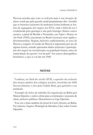Cadernos PENESB • 8



Pierson acredita que estas se referem mais à sua situação de
classe social que pela questão racial propriamente dita. Acredita
que as barreiras existentes de nenhuma forma lembram as for-
mas de segregação dos negros nos EUA, onde a linha de cor é
estabelecida pelo genótipo e não pelo fenótipo. Muitos outros
autores, a partir de Bastide e Fernandes, em Negros e Brancos em
São Paulo (1955); encontram no Brasil estruturas mais rígidas e
discriminatórias. Negam, inclusive explicitamente, as teses de
Pierson a respeito. O estudo de Pierson é importante por ter, de
alguma forma, tentado apresentar dados referentes à participa-
ção dos negros na escolarização, na população baiana, antes da
reintrodução do quesito “cor de pele” nos censos demográficos
brasileiros, o que se vai dar em 1940.




                           NOTAS

1
  Lembrar, no final do século XVII, a questão da exclusão
dos moços pardos dos colégios jesuítas, resolvida em 1685
favoravelmente a eles pela Cédula Real, que garantia a sua
matrícula.
2
  Exemplo de bolsa de trabalho foi organizada na Bahia por
Manoel Querino e outros artistas para a contratação e execução de
obras, inclusive públicas. Denominava-se Liga Operária.
3
  Este era o lema também do Jornal do Centro Operário, na Bahia.
Ver número, Arquivo Municipal de Salvador, Caixa sobre Centro
Operário.




124
 