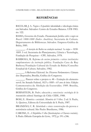 CONSTRUINDO A VIDA – RELAÇÕES RACIAIS E EDUCAÇÃO NA BAHIA



                      REFERÊNCIAS

BACELAR, J. A. Negros e Espanhóis: identidade e ideologia étnica
em Salvador. Salvador: Centro de Estudos Baianos. UFB 1983.
no. 122.
BAHIA, Governo do Estado. Documentação Jurídica sobre o negro no
Brasil: 1800-1888 (Índice Analítico). Secretaria de Cultura.
Departamento de Bibliotecas. Salvador. Empresa Gráfica da
Bahia, l989.
_______. A inserção da Bahia na evolução nacional. 1a etapa – 1850-
1889. 5 vol. Secretaria do Planejamento, Ciência e Tecnologia,
Fundação de Pesquisas – CPE. Salvador, 1978.
BARBOSA, R. Reforma do ensino primário e várias instituições
complementares da instrução pública. Fundação Casa de Ruy
Barbosa/Fundação Cultural do Estado da Bahia/Conselho
Estadual de Cultura. Salvador, 1982.
_______. A Reforma Eleitoral. In: Discursos Parlamentares. Câmara
dos Deputados, Brasília, Gráfica do Congresso.
_______. Parecer sobre o projeto n. 48 – Extinção do elemento
servil. In: Senado Federal, 1823 a 1888 – 65 anos de lutas. Edição
Comemorativa da Abolição da Escravidão. 1989. Brasília,
Gráfica do Congresso.
BERNSTEIN, B. Poder, educación y consciencia: sociología de la
transmisión cultural. Santiago de Chile: CIDE, 1988.
BOSI, E. Memória e sociedade. Memória de Velhos. 2 ed. S. Paulo,
A. Queiroz, Editora da Universidade de S. Paulo, 1987.
BRANDÃO, C. R. Identidade e etnia: construção da pessoa e
resistência cultural. São Paulo: Brasiliense, 1986.
CARONE, E. A República Velha (Instituições e Classes sociais).
S. Paulo. Difusão Européia do Livro, 1972, p. 191 a 246.


                                                               125
 