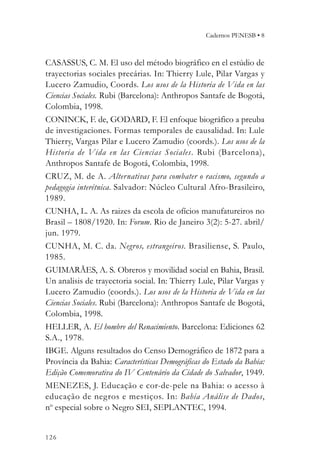 Cadernos PENESB • 8



CASASSUS, C. M. El uso del método biográfico en el estúdio de
trayectorias sociales precárias. In: Thierry Lule, Pilar Vargas y
Lucero Zamudio, Coords. Los usos de la Historia de Vida en las
Ciencias Sociales. Rubi (Barcelona): Anthropos Santafe de Bogotá,
Colombia, 1998.
CONINCK, F. de, GODARD, F. El enfoque biográfico a preuba
de investigaciones. Formas temporales de causalidad. In: Lule
Thierry, Vargas Pilar e Lucero Zamudio (coords.). Los usos de la
Historia de Vida en las Ciencias Sociales. Rubi (Barcelona),
Anthropos Santafe de Bogotá, Colombia, 1998.
CRUZ, M. de A. Alternativas para combater o racismo, segundo a
pedagogia interétnica. Salvador: Núcleo Cultural Afro-Brasileiro,
1989.
CUNHA, L. A. As raizes da escola de ofícios manufatureiros no
Brasil – 1808/1920. In: Forum. Rio de Janeiro 3(2): 5-27. abril/
jun. 1979.
CUNHA, M. C. da. Negros, estrangeiros. Brasiliense, S. Paulo,
1985.
GUIMARÃES, A. S. Obreros y movilidad social en Bahia, Brasil.
Un analisis de trayectoria social. In: Thierry Lule, Pilar Vargas y
Lucero Zamudio (coords.). Los usos de la Historia de Vida en las
Ciencias Sociales. Rubi (Barcelona): Anthropos Santafe de Bogotá,
Colombia, 1998.
HELLER, A. El hombre del Renacimiento. Barcelona: Ediciones 62
S.A., 1978.
IBGE. Alguns resultados do Censo Demográfico de 1872 para a
Província da Bahia: Características Demográficas do Estado da Bahia:
Edição Comemorativa do IV Centenário da Cidade do Salvador, 1949.
MENEZES, J. Educação e cor-de-pele na Bahia: o acesso à
educação de negros e mestiços. In: Bahia Análise de Dados,
no especial sobre o Negro SEI, SEPLANTEC, 1994.


126
 