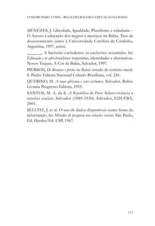 CONSTRUINDO A VIDA – RELAÇÕES RACIAIS E EDUCAÇÃO NA BAHIA



MENEZES, J. Liberdade, Igualdade, Pluralismo e cidadania –
O Acesso à educação dos negros e mestiços na Bahia. Tese de
doutoramento junto à Universidade Católica de Córdoba,
Argentina, 1997, xerox.
_______. A Inclusão excludente: as exclusões assumidas. In:
Educação e os afro-brasileiros: trajetórias, identidades e alternativas.
Novos Toques, A Cor da Bahia, Salvador, 1997.
PIERSON, D. Brancos e pretos na Bahia: estudo de contato racial.
S. Paulo: Editora Nacional Coleção Brasiliana, vol. 241.
QUERINO, M. A raça africana e seus costumes. Salvador, Bahia:
Livraria Progresso Editora, 1955.
SANTOS, M. A. da S. A República do Povo: Sobrevivência e
tensões sociais. Salvador (1889-1930). Salvador, EDUFBA,
2001.
SELLTIZ, J. et al. O uso de dados disponíveis como fonte de
informação. In: Métodos de pesquisa nas relações sociais. São Paulo,
Ed. Herder/Ed. USP, 1967.




                                                                    127
 