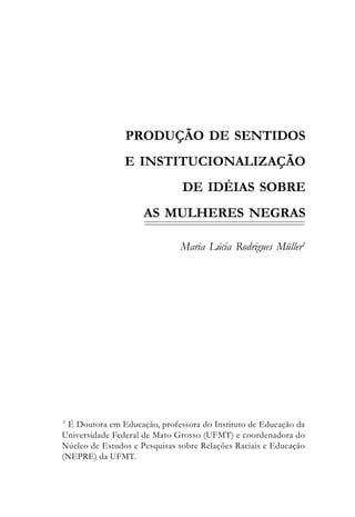 PRODUÇÃO DE SENTIDOS
                E INSTITUCIONALIZAÇÃO
                               DE IDÉIAS SOBRE
                     AS MULHERES NEGRAS

                              Maria Lúcia Rodrigues Müller1




1
 É Doutora em Educação, professora do Instituto de Educação da
Universidade Federal de Mato Grosso (UFMT) e coordenadora do
Núcleo de Estudos e Pesquisas sobre Relações Raciais e Educação
(NEPRE) da UFMT.
 