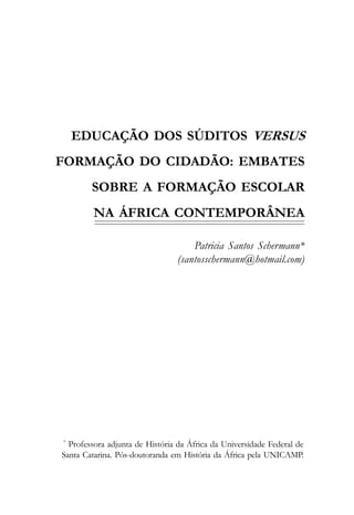 EDUCAÇÃO DOS SÚDITOS VERSUS
FORMAÇÃO DO CIDADÃO: EMBATES
        SOBRE A FORMAÇÃO ESCOLAR
         NA ÁFRICA CONTEMPORÂNEA

                                     Patricia Santos Schermann*
                                 (santosschermann@hotmail.com)




*
  Professora adjunta de História da África da Universidade Federal de
Santa Catarina. Pós-doutoranda em História da África pela UNICAMP.
 