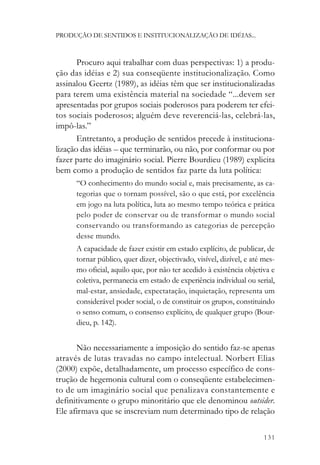 PRODUÇÃO DE SENTIDOS E INSTITUCIONALIZAÇÃO DE IDÉIAS...



       Procuro aqui trabalhar com duas perspectivas: 1) a produ-
ção das idéias e 2) sua conseqüente institucionalização. Como
assinalou Geertz (1989), as idéias têm que ser institucionalizadas
para terem uma existência material na sociedade “...devem ser
apresentadas por grupos sociais poderosos para poderem ter efei-
tos sociais poderosos; alguém deve reverenciá-las, celebrá-las,
impô-las.”
       Entretanto, a produção de sentidos precede à instituciona-
lização das idéias – que terminarão, ou não, por conformar ou por
fazer parte do imaginário social. Pierre Bourdieu (1989) explicita
bem como a produção de sentidos faz parte da luta política:
      “O conhecimento do mundo social e, mais precisamente, as ca-
      tegorias que o tornam possível, são o que está, por excelência
      em jogo na luta política, luta ao mesmo tempo teórica e prática
      pelo poder de conservar ou de transformar o mundo social
      conservando ou transformando as categorias de percepção
      desse mundo.
      A capacidade de fazer existir em estado explícito, de publicar, de
      tornar público, quer dizer, objectivado, visível, dizível, e até mes-
      mo oficial, aquilo que, por não ter acedido à existência objetiva e
      coletiva, permanecia em estado de experiência individual ou serial,
      mal-estar, ansiedade, expectatação, inquietação, representa um
      considerável poder social, o de constituir os grupos, constituindo
      o senso comum, o consenso explícito, de qualquer grupo (Bour-
      dieu, p. 142).


      Não necessariamente a imposição do sentido faz-se apenas
através de lutas travadas no campo intelectual. Norbert Elias
(2000) expõe, detalhadamente, um processo específico de cons-
trução de hegemonia cultural com o conseqüente estabelecimen-
to de um imaginário social que penalizava constantemente e
definitivamente o grupo minoritário que ele denominou outsider.
Ele afirmava que se inscreviam num determinado tipo de relação

                                                                       131
 