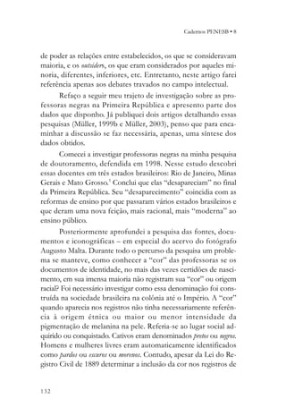 Cadernos PENESB • 8



de poder as relações entre estabelecidos, os que se consideravam
maioria, e os outsiders, os que eram considerados por aqueles mi-
noria, diferentes, inferiores, etc. Entretanto, neste artigo farei
referência apenas aos debates travados no campo intelectual.
       Refaço a seguir meu trajeto de investigação sobre as pro-
fessoras negras na Primeira República e apresento parte dos
dados que disponho. Já publiquei dois artigos detalhando essas
pesquisas (Müller, 1999b e Müller, 2003), penso que para enca-
minhar a discussão se faz necessária, apenas, uma síntese dos
dados obtidos.
       Comecei a investigar professoras negras na minha pesquisa
de doutoramento, defendida em 1998. Nesse estudo descobri
essas docentes em três estados brasileiros: Rio de Janeiro, Minas
Gerais e Mato Grosso.1 Conclui que elas “desapareciam” no final
da Primeira República. Seu “desaparecimento” coincidia com as
reformas de ensino por que passaram vários estados brasileiros e
que deram uma nova feição, mais racional, mais “moderna” ao
ensino público.
       Posteriormente aprofundei a pesquisa das fontes, docu-
mentos e iconográficas – em especial do acervo do fotógrafo
Augusto Malta. Durante todo o percurso da pesquisa um proble-
ma se manteve, como conhecer a “cor” das professoras se os
documentos de identidade, no mais das vezes certidões de nasci-
mento, em sua imensa maioria não registram sua “cor” ou origem
racial? Foi necessário investigar como essa denominação foi cons-
truída na sociedade brasileira na colônia até o Império. A “cor”
quando aparecia nos registros não tinha necessariamente referên-
cia à origem étnica ou maior ou menor intensidade da
pigmentação de melanina na pele. Referia-se ao lugar social ad-
quirido ou conquistado. Cativos eram denominados pretos ou negros.
Homens e mulheres livres eram automaticamente identificados
como pardos ou escuros ou morenos. Contudo, apesar da Lei do Re-
gistro Civil de 1889 determinar a inclusão da cor nos registros de


132
 
