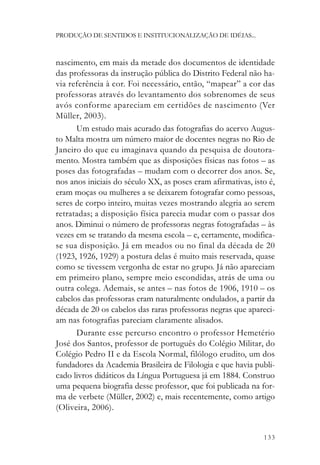PRODUÇÃO DE SENTIDOS E INSTITUCIONALIZAÇÃO DE IDÉIAS...



nascimento, em mais da metade dos documentos de identidade
das professoras da instrução pública do Distrito Federal não ha-
via referência à cor. Foi necessário, então, “mapear” a cor das
professoras através do levantamento dos sobrenomes de seus
avós conforme apareciam em certidões de nascimento (Ver
Müller, 2003).
      Um estudo mais acurado das fotografias do acervo Augus-
to Malta mostra um número maior de docentes negras no Rio de
Janeiro do que eu imaginava quando da pesquisa de doutora-
mento. Mostra também que as disposições físicas nas fotos – as
poses das fotografadas – mudam com o decorrer dos anos. Se,
nos anos iniciais do século XX, as poses eram afirmativas, isto é,
eram moças ou mulheres a se deixarem fotografar como pessoas,
seres de corpo inteiro, muitas vezes mostrando alegria ao serem
retratadas; a disposição física parecia mudar com o passar dos
anos. Diminui o número de professoras negras fotografadas – às
vezes em se tratando da mesma escola – e, certamente, modifica-
se sua disposição. Já em meados ou no final da década de 20
(1923, 1926, 1929) a postura delas é muito mais reservada, quase
como se tivessem vergonha de estar no grupo. Já não apareciam
em primeiro plano, sempre meio escondidas, atrás de uma ou
outra colega. Ademais, se antes – nas fotos de 1906, 1910 – os
cabelos das professoras eram naturalmente ondulados, a partir da
década de 20 os cabelos das raras professoras negras que apareci-
am nas fotografias pareciam claramente alisados.
      Durante esse percurso encontro o professor Hemetério
José dos Santos, professor de português do Colégio Militar, do
Colégio Pedro II e da Escola Normal, filólogo erudito, um dos
fundadores da Academia Brasileira de Filologia e que havia publi-
cado livros didáticos da Língua Portuguesa já em 1884. Construo
uma pequena biografia desse professor, que foi publicada na for-
ma de verbete (Müller, 2002) e, mais recentemente, como artigo
(Oliveira, 2006).


                                                              133
 
