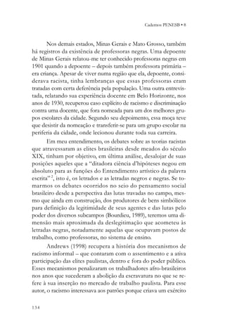 Cadernos PENESB • 8



       Nos demais estados, Minas Gerais e Mato Grosso, também
há registros da existência de professoras negras. Uma depoente
de Minas Gerais relatou-me ter conhecido professoras negras em
1901 quando a depoente – depois também professora primária –
era criança. Apesar de viver numa região que ela, depoente, consi-
derava racista, tinha lembranças que essas professoras eram
tratadas com certa deferência pela população. Uma outra entrevis-
tada, relatando sua experiência docente em Belo Horizonte, nos
anos de 1930, recuperou caso explícito de racismo e discriminação
contra uma docente, que fora nomeada para um dos melhores gru-
pos escolares da cidade. Segundo seu depoimento, essa moça teve
que desistir da nomeação e transferir-se para um grupo escolar na
periferia da cidade, onde lecionou durante toda sua carreira.
       Em meu entendimento, os debates sobre as teorias racistas
que atravessaram as elites brasileiras desde meados do século
XIX, tinham por objetivo, em última análise, desalojar de suas
posições aqueles que a “ditadora ciência d’hipóteses negou em
absoluto para as funções do Entendimento artístico da palavra
escrita” 2, isto é, os letrados e as letradas negros e negras. Se to-
marmos os debates ocorridos no seio do pensamento social
brasileiro desde a perspectiva das lutas travadas no campo, mes-
mo que ainda em construção, dos produtores de bens simbólicos
para definição da legitimidade de seus agentes e das lutas pelo
poder dos diversos subcampos (Bourdieu, 1989), teremos uma di-
mensão mais aproximada da deslegitimação que acometeu às
letradas negras, notadamente aquelas que ocupavam postos de
trabalho, como professoras, no sistema de ensino.
       Andrews (1998) recupera a história dos mecanismos de
racismo informal – que contaram com o assentimento e a ativa
participação das elites paulistas, dentro e fora do poder público.
Esses mecanismos penalizaram os trabalhadores afro-brasileiros
nos anos que sucederam a abolição da escravatura no que se re-
fere à sua inserção no mercado de trabalho paulista. Para esse
autor, o racismo interessava aos patrões porque criava um exército

134
 