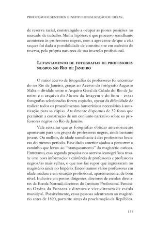 PRODUÇÃO DE SENTIDOS E INSTITUCIONALIZAÇÃO DE IDÉIAS...



de reserva racial, constrangido a ocupar as piores posições no
mercado de trabalho. Minha hipótese é que processo semelhante
aconteceu às professoras negras, com a agravante de que a elas
sequer foi dada a possibilidade de constituir-se em exército de
reserva, pela própria natureza de sua inserção profissional.

      LEVANTAMENTO DE FOTOGRAFIAS DE PROFESSORES
      NEGROS NO RIO DE JANEIRO


       O maior acervo de fotografias de professores foi encontra-
do no Rio de Janeiro, graças ao Acervo do fotógrafo Augusto
Malta – dividido entre o Arquivo Geral da Cidade do Rio de Ja-
neiro e o arquivo do Museu da Imagem e do Som – essas
fotografias selecionadas foram copiadas, apesar da dificuldade de
realizar todos os procedimentos burocráticos necessários à auto-
rização para as cópias. Atualmente dispomos de 32 fotos que
permitem a construção de um conjunto narrativo sobre os pro-
fessores negros no Rio de Janeiro.
       Vale ressaltar que as fotografias obtidas anteriormente
apontavam para um grupo de professoras negras, ainda bastante
jovens. Ou melhor, de idade semelhante à das professoras bran-
cas do mesmo período. Esse dado anterior ajudou a percorrer o
caminho que levou ao “branqueamento” do magistério carioca.
Entretanto, essa segunda pesquisa nos acervos iconográficos trou-
xe uma nova informação: a existência de professores e professoras
negros/as mais velhas, o que nos faz supor que ingressaram no
magistério ainda no Império. Encontramos vários professores em
idade madura e em situação profissional, aparentemente, de bom
nível. Inclusive em postos dirigentes, diretores de escolas: direto-
res da Escola Normal; diretores do Instituto Profissional Femini-
no Orsina da Fonseca e diretora e vice-diretora de escola
municipal. Possivelmente, essas pessoas adentraram ao magisté-
rio antes de 1890, portanto antes da proclamação da República.

                                                                135
 