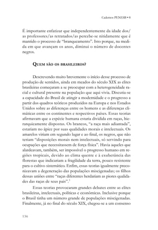 Cadernos PENESB • 8



É importante enfatizar que independentemente da idade dos/
as professores/as retratados/as percebe-se nitidamente que é
mantido o processo de “branqueamento”. Isto porque, na medi-
da em que avançam os anos, diminui o número de docentes
negros.

      QUEM SÃO OS BRASILEIROS?

       Descrevendo muito brevemente o início desse processo de
produção de sentidos, ainda em meados do século XIX as elites
brasileiras começaram a se preocupar com a heterogeneidade ra-
cial e cultural presente na população que aqui vivia. Discutia-se
a capacidade do Brasil de atingir a modernidade e o progresso a
partir dos quadros teóricos produzidos na Europa e nos Estados
Unidos sobre as diferenças entre os homens e as diferenças cli-
máticas entre os continentes e respectivos países. Essas teorias
afirmavam que a espécie humana estaria dividida em raças, hie-
rarquicamente dispostas. Os brancos, “a raça mais adiantada”,
estariam no ápice por suas qualidades morais e intelectuais. Os
amarelos viriam em segundo lugar e ao final, os negros, que não
teriam “disposições morais nem intelectuais, só servindo para
ocupações que necessitassem de força física”. Havia aqueles que
alardeavam, também, ser impossível o progresso humano em re-
giões tropicais, devido ao clima quente e à exuberância das
florestas que indicariam a fragilidade da terra, pouco resistente
para o cultivo sistemático. Enfim, essas teorias igualmente preco-
nizavam a degeneração das populações miscigenadas; os filhos
dessas uniões entre “raças diferentes herdariam as piores qualida-
des das raças de seus pais”.3
       Essas teorias provocaram grandes debates entre as elites
brasileiras, intelectuais, políticas e econômicas. Inclusive porque
o Brasil tinha um número grande de populações miscigenadas.
Finalmente, já no final do século XIX, chegou-se a um consenso

136
 
