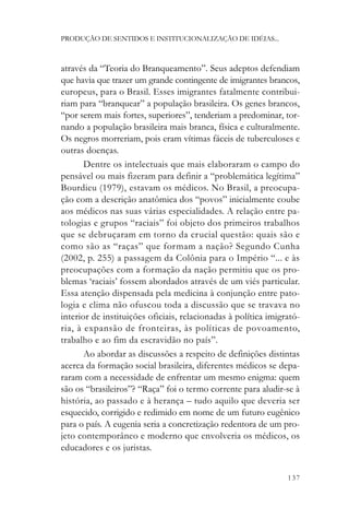 PRODUÇÃO DE SENTIDOS E INSTITUCIONALIZAÇÃO DE IDÉIAS...



através da “Teoria do Branqueamento”. Seus adeptos defendiam
que havia que trazer um grande contingente de imigrantes brancos,
europeus, para o Brasil. Esses imigrantes fatalmente contribui-
riam para “branquear” a população brasileira. Os genes brancos,
“por serem mais fortes, superiores”, tenderiam a predominar, tor-
nando a população brasileira mais branca, física e culturalmente.
Os negros morreriam, pois eram vítimas fáceis de tuberculoses e
outras doenças.
       Dentre os intelectuais que mais elaboraram o campo do
pensável ou mais fizeram para definir a “problemática legítima”
Bourdieu (1979), estavam os médicos. No Brasil, a preocupa-
ção com a descrição anatômica dos “povos” inicialmente coube
aos médicos nas suas várias especialidades. A relação entre pa-
tologias e grupos “raciais” foi objeto dos primeiros trabalhos
que se debruçaram em torno da crucial questão: quais são e
como são as “raças” que formam a nação? Segundo Cunha
(2002, p. 255) a passagem da Colônia para o Império “... e às
preocupações com a formação da nação permitiu que os pro-
blemas ‘raciais’ fossem abordados através de um viés particular.
Essa atenção dispensada pela medicina à conjunção entre pato-
logia e clima não ofuscou toda a discussão que se travava no
interior de instituições oficiais, relacionadas à política imigrató-
ria, à expansão de fronteiras, às políticas de povoamento,
trabalho e ao fim da escravidão no país”.
       Ao abordar as discussões a respeito de definições distintas
acerca da formação social brasileira, diferentes médicos se depa-
raram com a necessidade de enfrentar um mesmo enigma: quem
são os “brasileiros”? “Raça” foi o termo corrente para aludir-se à
história, ao passado e à herança – tudo aquilo que deveria ser
esquecido, corrigido e redimido em nome de um futuro eugênico
para o país. A eugenia seria a concretização redentora de um pro-
jeto contemporâneo e moderno que envolveria os médicos, os
educadores e os juristas.


                                                                137
 