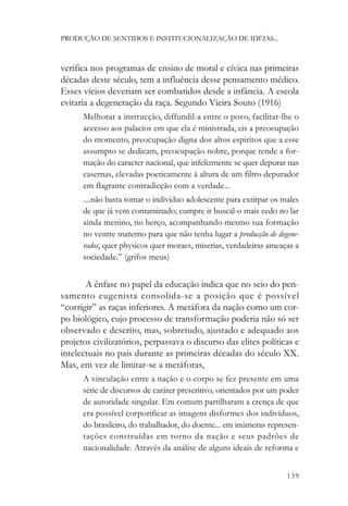 PRODUÇÃO DE SENTIDOS E INSTITUCIONALIZAÇÃO DE IDÉIAS...



verifica nos programas de ensino de moral e cívica nas primeiras
décadas deste século, tem a influência desse pensamento médico.
Esses vícios deveriam ser combatidos desde a infância. A escola
evitaria a degeneração da raça. Segundo Vieira Souto (1916)
      Melhorar a instrucção, diffundil-a entre o povo, facilitar-lhe o
      accesso aos palacios em que ela é ministrada, eis a preocupação
      do momento, preocupação digna dos altos espiritos que a esse
      assumpto se dedicam, preocupação nobre, porque tende a for-
      mação do caracter nacional, que infelizmente se quer depurar nas
      casernas, elevadas poeticamente á altura de um filtro depurador
      em flagrante contradicção com a verdade...
      ....não basta tomar o individuo adolescente para extirpar os males
      de que já vem contaminado; cumpre ir buscal-o mais cedo no lar
      ainda menino, no berço, acompanhando mesmo sua formação
      no ventre materno para que não tenha lugar a producção de degene-
      rados, quer physicos quer moraes, miserias, verdadeiras ameaças a
      sociedade.” (grifos meus)


       A ênfase no papel da educação indica que no seio do pen-
samento eugenista consolida-se a posição que é possível
“corrigir” as raças inferiores. A metáfora da nação como um cor-
po biológico, cujo processo de transformação poderia não só ser
observado e descrito, mas, sobretudo, ajustado e adequado aos
projetos civilizatórios, perpassava o discurso das elites políticas e
intelectuais no país durante as primeiras décadas do século XX.
Mas, em vez de limitar-se a metáforas,
      A vinculação entre a nação e o corpo se fez presente em uma
      série de discursos de caráter prescritivo, orientados por um poder
      de autoridade singular. Em comum partilharam a crença de que
      era possível corporificar as imagens disformes dos indivíduos,
      do brasileiro, do trabalhador, do doente... em inúmeras represen-
      tações construídas em torno da nação e seus padrões de
      nacionalidade. Através da análise de alguns ideais de reforma e


                                                                    139
 
