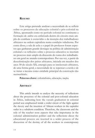 RESUMO

      Este artigo pretende analisar a necessidade de se refletir
sobre os processos da educação colonial e pós-colonial na
África, apontando como no período colonial no continente a
formação de súditos era enfatizada dentro do circuito mais am-
plo do combate à escravidão e da inserção dos trabalhadores
africanos na ordem capitalista numa condição subalterna. Por
conta disso, a sala de aula e o papel do professor foram aspec-
tos que ganharam grande destaque na política de administração
colonial e as reflexões sobre o processo educativo se inseriam
no processo mais amplo da discussão do rumo dos trabalhado-
res em geral no mundo contemporâneo. Por sua vez, a partir da
descolonização dos países africanos, iniciada em meados dos
anos 50 do século XX, emergiu para os intelectuais africanos,
de uma forma geral, a necessidade de se repensar a escola e de
se tratar a mesma como entidade principal da construção das
nacionalidades.
      Palavras-chave: colonialismo, educação, nação.

      ABSTRACT

       This article intends to analyze the necessity of reflections
about the processes of the colonial and post-colonial education
in África, indicating how the vassals graduation in colonial
period was emphasized inside a wider circuit of the fight against
the slavery and the insertion of African workers in the capitalist
order in a subaltern condition. Therefore, the classroom and the
role of the teacher were aspects that take importance in the
colonial administration politics and the reflections about the
educational process are inserted in a wider process of the
discussion of the destiny of all the workers in contemporary

14
 