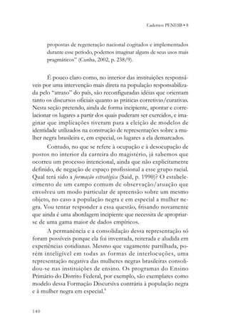 Cadernos PENESB • 8



      propostas de regeneração nacional cogitados e implementados
      durante esse período, podemos imaginar alguns de seus usos mais
      pragmáticos” (Cunha, 2002, p. 238/9).


       É pouco claro como, no interior das instituições responsá-
veis por uma intervenção mais direta na população responsabiliza-
da pelo “atraso” do país, são reconfiguradas idéias que orientam
tanto os discursos oficiais quanto as práticas corretivas/curativas.
Nesta seção pretendo, ainda de forma incipiente, apontar e corre-
lacionar os lugares a partir dos quais puderam ser exercidos, e ima-
ginar que implicações tiveram para a eleição de modelos de
identidade utilizados na construção de representações sobre a mu-
lher negra brasileira e, em especial, os lugares a ela demarcados.
       Contudo, no que se refere à ocupação e à desocupação de
postos no interior da carreira do magistério, já sabemos que
ocorreu um processo intencional, ainda que não explicitamente
definido, de negação de espaço profissional a esse grupo racial.
Qual terá sido a formação estratégica (Said, p. 1990)? O estabele-
cimento de um campo comum de observação/atuação que
envolveu um modo particular de apreensão sobre um mesmo
objeto, no caso a população negra e em especial a mulher ne-
gra. Vou tentar responder a essa questão, frisando novamente
que ainda é uma abordagem incipiente que necessita de apropriar-
se de uma gama maior de dados empíricos.
       A permanência e a consolidação dessa representação só
foram possíveis porque ela foi inventada, reiterada e aludida em
experiências cotidianas. Mesmo que vagamente partilhada, po-
rém inteligível em todas as for mas de interlocuções, uma
representação negativa das mulheres negras brasileiras consoli-
dou-se nas instituições de ensino. Os programas do Ensino
Primário do Distrito Federal, por exemplo, são exemplares como
modelo dessa Formação Discursiva contrária à população negra
e à mulher negra em especial.6


140
 