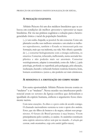 PRODUÇÃO DE SENTIDOS E INSTITUCIONALIZAÇÃO DE IDÉIAS...



      A PREGAÇÃO EUGENISTA

       Afrânio Peixoto foi um dos médicos brasileiros que se co-
locou em condições de melhor apresentar e representar as raças
brasileiras. Ele via nas práticas eugênicas a solução para a hetero-
geneidade étnica e racial da população brasileira.
      (...) é um sonho. Impedir, se possível. Se não consertar. Como um
      plantador escolhe suas melhores sementes e um criador os melho-
      res reprodutores, também o Estado se interessará pela sua
      formação, mais que sua indústria, sua vida. Não olhará a quantida-
      de (...) consertar biologicamente com a cirurgia endócrina, os
      enxertos. Consertar, refazendo, melhorando, numa acertada bio-
      plástica e não poderão mais ser anormais. Consertar
      sociologicamente, adaptar à comunidade, como diz Adler (...) pela
      psicologia, profunda ou superficial, pela pedagogia, pela educação,
      reeducação, fazendo e refazendo homens sociáveis, honestos, bons,
      homens econômicos e justos e, não poderão ser mais criminosos.


      A MISOGINIA E A EROTIZAÇÃO DO CORPO NEGRO

      Em outra oportunidade Afrânio Peixoto investe contra os
“mulatos” e as “mulatas”. Nessa ocasião seu interlocutor prefe-
rencial eram os setores da Igreja católica que defendiam a
igualdade da espécie humana, embora o argumento fosse clara-
mente racista.
      Com raras exceções. As elites e o povo estão de acordo comigo.
      O chamado nacionalismo sustenta-se com o apoio dos mulatos.
      Estes, que são filhos de brancos e de negras, odeiam seus proge-
      nitores. O futuro do Brasil pertence à raça branca. Vivem
      principalmente pelos sentidos, os mulatos. As mulatinhas constituem
      uma espécie amorosa talvez sem par no mundo. A atração que
      exercem, sendo encantadoras, exige certa cautela (grifos meus).


                                                                     141
 