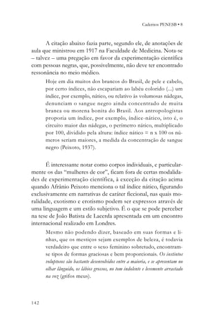 Cadernos PENESB • 8



      A citação abaixo fazia parte, segundo ele, de anotações de
aula que ministrou em 1917 na Faculdade de Medicina. Nota-se
– talvez – uma pregação em favor da experimentação científica
com pessoas negras, que, possivelmente, não deve ter encontrado
ressonância no meio médico.
      Hoje em dia muitos dos brancos do Brasil, de pele e cabelo,
      por certo índices, não escapariam ao labéu colorido (...) um
      índice, por exemplo, nático, ou relativo às volumosas nádegas,
      denunciam o sangue negro ainda concentrado de muita
      branca ou morena bonita do Brasil. Aos antropologistas
      proporia um índice, por exemplo, índice-nático, isto é, o
      circuito maior das nádegas, o perímetro nático, multiplicado
      por 100, dividido pela altura: índice nático = n x 100 os nú-
      meros seriam maiores, a medida da concentração de sangue
      negro (Peixoto, 1937).


      É interessante notar como corpos individuais, e particular-
mente os das “mulheres de cor”, ficam fora de certas modalida-
des de experimentação científica, à exceção da citação acima
quando Afrânio Peixoto menciona o tal índice nático, figurando
exclusivamente em narrativas de caráter ficcional, nas quais mo-
ralidade, exotismo e erotismo podem ser expressos através de
uma linguagem e um estilo subjetivo. É o que se pode perceber
na tese de João Batista de Lacerda apresentada em um encontro
internacional realizado em Londres.
      Mesmo não podendo dizer, baseado em suas formas e li-
      nhas, que os mestiços sejam exemplos de beleza, é todavia
      verdadeiro que entre o sexo feminino sobretudo, encontram-
      se tipos de formas graciosas e bem proporcionais. Os instintos
      voluptosos são bastante desenvolvidos entre a maioria, e se apresentam no
      olhar lânguido, os lábios grossos, no tom indolente e levemente arrastado
      na voz (grifos meus).



142
 