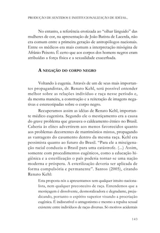 PRODUÇÃO DE SENTIDOS E INSTITUCIONALIZAÇÃO DE IDÉIAS...



      No entanto, a referência erotizada ao “olhar lânguido” das
mulheres de cor, na apresentação de João Batista de Lacerda, não
era comum entre a primeira geração de antropólogos nacionais.
Entre os médicos era mais comum a interpretação misógina de
Afrânio Peixoto. É certo que aos corpos dos homens negros eram
atribuídas a força física e a sexualidade exacerbada.

      A NEGAÇÃO DO CORPO NEGRO

       Voltando à eugenia. Através de um de seus mais importan-
tes propagandistas, dr. Renato Kehl, será possível entender
melhor sobre as relações indivíduo e raça nesse período e,
da mesma maneira, a construção e a reiteração de imagens nega-
tivas e estereotipadas sobre o corpo negro.
       Recuperamos assim as idéias de Renato Kehl, importan-
te médico eugenista. Segundo ele o mestiçamento era a causa
do grave problema que grassava o caldeamento étnico no Brasil.
Caberia às elites advertirem aos menos favorecidos quanto
aos problemas decorrentes de matrimônios mistos, propagando
as vantagens do casamento dentro da mesma raça. Kehl era
pessimista quanto ao futuro do Brasil. “Para ele a miscigena-
ção racial conduzia o Brasil para uma catástrofe. (...) Assim,
somente com procedimentos eugênicos, como a educação hi-
giênica e a esterilização o país poderia tornar-se uma nação
moderna e próspera. A esterilização deveria ser aplicada de
forma compulsória e permanente”. Santos (2005), citando
Renato Kehl:
      Esta proposta nós a apresentamos sem qualquer intuito naciona-
      lista, nem qualquer preconceito de raça. Entendemos que a
      mestiçagem é dissolvente, desmoralizadora e degradante, preju-
      dicando, portanto o espírito superior visando a procriação
      eugênica. É indiscutível o antagonismo e mesmo a repulsa sexual
      existente entre indivíduos de raças diversas. Só motivos acidentais

                                                                     143
 
