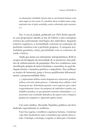 Cadernos PENESB • 8



      ou aberrações mórbidas fazem unir-se um homem branco com
      uma negra ou vice-versa. E o produto desse conúbio nasce estig-
      matizado não só pela sociedade, como, sobretudo, pela natureza
      (...)


       Em A cura da fealdade, publicado em 1923, Kehl especifi-
ca suas proposições aliando as leis de Galton a uma concepção
estética da conformação fisiológica dos indivíduos. Segundo
critérios eugênicos, a normalidade consistia na conjunção da
perfeição somática com a perfeição psíquica. A categoria nor-
malidade guardaria, então, proximidade com os conceitos de
saúde e beleza.
       Ainda que atento aos referenciais antropométricos, Kehl se
ocupou da divulgação da necessidade de se promover uma polí-
tica de embelezamento da população. Para isso estabeleceu uma
classificação própria de beleza feminina e masculina, na qual dis-
tinguia formas e tamanhos perfeitos e imperfeitos. Nas mulheres
as noções de harmonia, graça e leveza qualificariam diferencial-
mente a proporcionalidade física
      (...) representam defeitos muito desgraciosos, tornozelos, punhos,
      joelhos, cotovelos muito grossos. A delicadeza dessas saliências é sinal
      de pureza da raça. Articulações grossas, ossos espessos, pés e mãos
      exageradamente fortes são próprios de indivíduos criados nos
      trabalhos pesados, ou que praticam exercícios demasiados. (...) é
      necessário não confundir delicadeza das partes com a fraqueza
      própria dos raquíticos e degenerados (grifos meus).


      Um outro médico, Alexandre Tepedino, publicou um livro
dedicado especialmente às mulheres.
      Fazer boa eugenia, é modificar a argamassa humana, é transformar
      o tipo étnico. Incalculáveis serão os benefícios que advirão dessa vi-
      tória. A biologia, a etnologia, a eugenia, se aliam para a formação


144
 