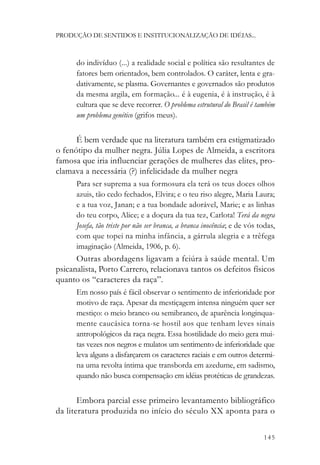 PRODUÇÃO DE SENTIDOS E INSTITUCIONALIZAÇÃO DE IDÉIAS...



      do indivíduo (...) a realidade social e política são resultantes de
      fatores bem orientados, bem controlados. O caráter, lenta e gra-
      dativamente, se plasma. Governantes e governados são produtos
      da mesma argila, em formação... é à eugenia, é à instrução, é à
      cultura que se deve recorrer. O problema estrutural do Brasil é também
      um problema genético (grifos meus).


      É bem verdade que na literatura também era estigmatizado
o fenótipo da mulher negra. Júlia Lopes de Almeida, a escritora
famosa que iria influenciar gerações de mulheres das elites, pro-
clamava a necessária (?) infelicidade da mulher negra
      Para ser suprema a sua formosura ela terá os teus doces olhos
      azuis, tão cedo fechados, Elvira; e o teu riso alegre, Maria Laura;
      e a tua voz, Janan; e a tua bondade adorável, Marie; e as linhas
      do teu corpo, Alice; e a doçura da tua tez, Carlota! Terá da negra
      Josefa, tão triste por não ser branca, a branca inocência; e de vós todas,
      com que topei na minha infância, a gárrula alegria e a trêfega
      imaginação (Almeida, 1906, p. 6).
      Outras abordagens ligavam a feiúra à saúde mental. Um
psicanalista, Porto Carrero, relacionava tantos os defeitos físicos
quanto os “caracteres da raça”.
      Em nosso país é fácil observar o sentimento de inferioridade por
      motivo de raça. Apesar da mestiçagem intensa ninguém quer ser
      mestiço: o meio branco ou semibranco, de aparência longinqua-
      mente caucásica torna-se hostil aos que tenham leves sinais
      antropológicos da raça negra. Essa hostilidade do meio gera mui-
      tas vezes nos negros e mulatos um sentimento de inferioridade que
      leva alguns a disfarçarem os caracteres raciais e em outros determi-
      na uma revolta íntima que transborda em azedume, em sadismo,
      quando não busca compensação em idéias protéticas de grandezas.


       Embora parcial esse primeiro levantamento bibliográfico
da literatura produzida no início do século XX aponta para o

                                                                           145
 