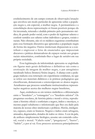 Cadernos PENESB • 8



estabelecimento de um campo comum de observação/atuação
que envolveu um modo particular de apreensão sobre a popula-
ção negra e, em especial, a mulher negra. A permanência e a
consolidação dessa representação só foram possíveis porque ela
foi inventada, reiterada e aludida primeiro pelo pensamento mé-
dico, de grande poder social, com o poder de legitimar saberes e
conferir sentidos aos saberes sobre indivíduos e grupos, sociais e
raciais. Não obstante, não só os médicos eugenistas contribuíram
para essa formação discursiva que apreendeu a população negra
de forma tão negativa. Outros intelectuais dispuseram-se a con-
tribuir e engrossar o feixe de enunciados que impuseram
discursos e práticas demarcadoras de espaços sociais aos grupos
raciais minoritários, conferindo-lhes o lugar de outsiders em sua
própria sociedade.
       Essa legitimação da inferioridade apresenta-se englobada
em figuras mais gerais definidoras e definitivas tais como a
erotização da imagem da mulher negra, o par antagônico
racializado beleza (branco)/feiúra (negro). A aliança com a peda-
gogia traduziu essa reiteração em experiências cotidianas, no que
se refere aos materiais didáticos e às práticas pedagógicas que
classificavam, demarcavam e estereotipavam os alunos negros.
Acreditamos que processo semelhante institucionalizou represen-
tações negativas acerca das mulheres negras brasileiras,
       Aqui, estabeleceu-se em termos simbólicos a diferenciação
entre o “brasileiro”, o “estrangeiro” e o “brasileiro inferior”. Os
programas escolares, de história pátria e moral e cívica, reprodu-
ziam a história oficial e conferiam a negros, índios e mestiços, o
mesmo papel subalterno e inferiorizado que lhes era dado pela
maioria de nossas elites intelectuais e políticas. Heróis, inteligen-
tes, capazes, eram os brancos. Negros e índios eram selvagens,
atrasados, degenerados, dotados de todos os vícios. A cor da pele,
de atributo simplesmente biológico, assume um conteúdo cultu-
ral, social e moral. “Cabelo ruim”, “preguiçoso”, “burro”,
“ladrão”, e por aí vai. Esse processo aconteceu principalmente

146
 