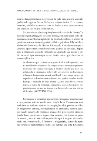 PRODUÇÃO DE SENTIDOS E INSTITUCIONALIZAÇÃO DE IDÉIAS...



com os fenopticamente negros, ou de pele mais escura, que não
podiam de alguma forma disfarçar a origem étnica. E da mesma
maneira, também aconteceu com os índios e seus descendentes.
Os epítetos são muito semelhantes.
       Mantendo-se a hierarquização racial através da “marca” e
não da origem étnica, foi possível limitar, sem que tenha sido ofi-
cializado em nenhuma legislação de ensino brasileira, o acesso de
professoras escuras ao magistério público primário. E bem à bra-
sileira: de fato e não de direito, foi negado à professora negra o
direito a apresentar-se também como padrão de virtudes. Repito
aqui a citação do texto de Fernando de Azevedo que ilustra o iní-
cio deste artigo, creio que nesse ponto do artigo ela se torna
auto-explicativa.
      A admitir-se que continuem negros e índios a desaparecer, tan-
      to nas diluições sucessivas de sangue branco como pelo processo
      constante de seleção biológica e social e desde que não seja
      estancada a imigração, sobretudo de origem mediterrânea,
      o homem branco não só terá, no Brasil, o seu maior campo de
      experiência e de cultura nos trópicos, mas poderá recolher à velha
      Europa – cidadela da raça branca –, antes que passe a outras
      mãos, o facho da civilização ocidental a que os brasileiros em-
      prestarão uma luz nova e intensa – a da atmosfera de sua própria
      civilização. (AZEVEDO, 1996)


       Certamente a esperança que negros e indígenas continuassem
a desaparecer não se confirmou. Ainda bem! Entretanto, esse
vaticínio se realizou quanto às ocupações dos postos de elite.
O magistério carioca, possivelmente o brasileiro, passou déca-
das sendo reserva de mercado apenas dos professores brancos.
Ainda hoje, professores negros são minoria7 em todos os graus
de ensino, mesmo no ensino primário que é o grau de ensino
mais mal remunerado. É branco o magistério, como de resto
são brancos praticamente todos os setores da elite brasileira.

                                                                    147
 