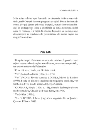 Cadernos PENESB • 8



Mais acima afirmei que Fernando de Azevedo realizou um vati-
cínio, será? Ou terá sido um programa de ação? Foram intelectuais
como ele que deram existência material, porque institucionaliza-
das, às concepções sobre a existência de uma hierarquia racial
entre os homens. É a partir da reforma Fernando de Azevedo que
desaparecem as condições de possibilidade de moças negras no
magistério carioca.




                           NOTAS

1
   Pesquisei especificamente nesses três estados. É possível que
sejam encontradas situações semelhantes, nesse mesmo período,
em outros estados da Federação.
 2
   Cruz e Souza, citado por Octávio Ianni.
 3
   Ver Thomas Skidmore (1992, p. 74-75).
 4
   Ver TUNDES, Silvério Almeida e COSTA, Nilson do Rosário
(1994). Sobre os conceitos racistas na psiquiatria brasileira, ver
também o livro, citado abaixo, de Sérgio Carrara.
 5
   CARRARA, Sérgio (1996, p. 128), citando declaração de um
médico paulista, Claudio de Souza Lima, em 1904.
 6
   Ver Müller (1999a).
 7
   Ver OLIVEIRA, Iolanda (org.) Cor e magistério. Rio de Janeiro:
Quartet Editora, 2006.




148
 