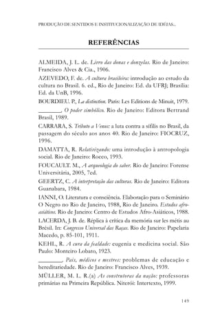 PRODUÇÃO DE SENTIDOS E INSTITUCIONALIZAÇÃO DE IDÉIAS...



                      REFERÊNCIAS

ALMEIDA, J. L. de. Livro das donas e donzelas. Rio de Janeiro:
Francisco Alves & Cia., 1906.
AZEVEDO, F. de. A cultura brasileira: introdução ao estudo da
cultura no Brasil. 6. ed., Rio de Janeiro: Ed. da UFRJ; Brasília:
Ed. da UnB, 1996.
BOURDIEU. P., La distinction. Paris: Les Editions de Minuit, 1979.
_________. O poder simbólico. Rio de Janeiro: Editora Bertrand
Brasil, 1989.
CARRARA, S. Tributo a Venus: a luta contra a sífilis no Brasil, da
passagem do século aos anos 40. Rio de Janeiro: FIOCRUZ,
1996.
DAMATTA, R. Relativizando: uma introdução à antropologia
social. Rio de Janeiro: Rocco, 1993.
FOUCAULT. M., A arqueologia do saber. Rio de Janeiro: Forense
Universitária, 2005, 7ed.
GEERTZ, C. A interpretação das culturas. Rio de Janeiro: Editora
Guanabara, 1984.
IANNI, O. Literatura e consciência. Elaboração para o Seminário
O Negro no Rio de Janeiro, 1988, Rio de Janeiro. Estudos afro-
asiáticos. Rio de Janeiro: Centro de Estudos Afro-Asiáticos, 1988.
LACERDA, J. B. de. Réplica à crítica da memória sur les métis au
Brésil. In: Congresso Universal das Raças. Rio de Janeiro: Papelaria
Macedo, p. 85-101, 1911.
KEHL, R. A cura da fealdade: eugenia e medicina social. São
Paulo: Monteiro Lobato, 1923.
_________. Pais, médicos e mestres: problemas de educação e
hereditariedade. Rio de Janeiro: Francisco Alves, 1939.
MÜLLER, M. L. R.(a) As construtoras da nação: professoras
primárias na Primeira República. Niterói: Intertexto, 1999.

                                                                149
 