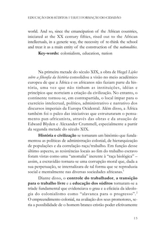 EDUCAÇÃO DOS SÚDITOS VERSUS FORMAÇÃO DO CIDADÃO



world. And so, since the emancipation of the African countries,
iniciated at the XX century fifties, rised out to the African
intellectuals, in a generic way, the necessity of re-think the school
and treat it as a main entity of the construction of the nationalities.
       Key-words: colonialism, education, nation



       Na primeira metade do século XIX, a obra de Hegel Lições
sobre a filosofia da história consolidou a visão no meio acadêmico
europeu de que a África e os africanos não faziam parte da his-
tória, uma vez que não tinham as instituições, idéias e
princípios que norteiam a criação da civilização. No entanto, o
continente tornou-se, em contrapartida, o local ímpar para o
exercício intelectual, político, administrativo e narrativo dos
discursos imperiais da Europa Ocidental. Além disso, a África
também foi o palco das iniciativas que estruturaram o pensa-
mento pan-africanista, através das obras e da atuação de
Edward Blyden e Alexander Crummell, especialmente a partir
da segunda metade do século XIX.
       História e civilização se tornaram um binômio que funda-
mentou as políticas de administração colonial, de hierarquização
de populações e da correlação raça/trabalho. Em função desse
último aspecto, as resistências locais ao fim do trabalho escravo
foram vistas como uma “anomalia” inerente à “raça biológica” –
assim, a escravidão tornara-se uma corrupção moral que, dada a
sua perpetuação, se internalizara de tal forma que se reproduzia
social e mentalmente nas diversas sociedades africanas.1
       Diante disso, o controle do trabalhador, a transição
para o trabalho livre e a educação dos súditos tornaram-se a
tríade fundamental que evidenciava o grau e a eficácia da ideolo-
gia do colonialismo como “alavanca para o progresso”. 2
O empreendimento colonial, na avaliação dos seus promotores, se-
ria a possibilidade de o homem branco cristão poder efetivamente


                                                                    15
 