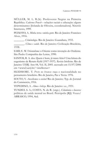 Cadernos PENESB • 8



MÜLLER, M. L. R.(b). Professoras Negras na Primeira
República. Cadernos Penesb – relações raciais e educação: alguns
determinantes [Iolanda de Oliveira, coordenadora]. Niterói:
Intertexto, 1999.
PEIXOTO, A. Minha terra e minha gente. Rio de Janeiro: Francisco
Alves, 1916.
________. Criminologia. Rio de Janeiro: Guanabara, 1933.
________. Clima e saúde. Rio de Janeiro: Civilização Brasileira,
1938.
SAID, E. W. Orientalismo: o Oriente como invenção do Ocidente.
São Paulo: Companhia das Letras, 1990.
SANTOS, R. A. dos. Quem é bom, já nasce feito? Uma leitura do
eugenismo de Renato Kehl (1917-1937). Revista Intellectus. Rio de
Janeiro: UERJ. Ano 04, Vol. II, 2005. acessado em 15/07/2006
em <www2.uerj.br/~intellectus>
SKIDMORE. T. Preto no branco: raça e nacionalidade no
pensamento brasileiro. Rio de Janeiro, Paz e Terra: 1976.
SOUTO, V. Auxiliemos o ensino! Rio de Janeiro: Typ. do Jornnal
do Commercio, 1916.
TEPEDINO, A. Alma e beleza. Rio de Janeiro: s.e., 1931.
TUNDES. S. A.; COSTA. N. do R. (orgs.). Cidadania e loucura:
políticas de saúde mental no Brasil. Petrópolis [RJ]: Vozes/
ABRASCO, 1994, 4ed.




150
 