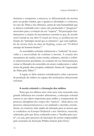 Cadernos PENESB • 8



dominar e conquistar a natureza, se diferenciando da mesma
pelo seu poder criador, que o igualava à divindade e o colocava,
no caso da África e dos africanos, acima de uma humanidade que
se deixava confundir com o meio, não produzindo o “progresso”
necessário para a evolução da sua “espécie”. Tal percepção fun-
damentava a criação de mecanismos coercitivos que, de acordo
com Conrad na sua obra O coração das trevas, se justificavam em
função do “princípio moral que as orientava”, que será explicita-
do de forma clara na obra de Kipling, como em “O difícil
encargo do homem branco”.3
       As autoridades coloniais enfatizavam a “endemia” da escra-
vidão e a necessidade de combate à mesma. A criação dos
mecanismos de tutelas, como escolas, orfanatos, missões e colôni-
as antiescravistas permitiam, no conjunto do seu funcionamento,
tornar os liberados da escravidão em atores coadjuvantes e subal-
ternos da grande obra européia, ocidental e branca da “regeneração
da África pela África”.4
       A seguir, se farão maiores considerações sobre o processo
de produção de súditos no espaço das instituições educacionais
coloniais.

       A escola colonial e a formação dos súditos
       Tema que nos últimos anos vinte anos vem exercendo uma
grande influência nos estudos africanistas, a educação colonial
tornou-se um objeto importante para análise e compreensão do
processo disciplinar dos corpos dos “nativos”. Além disso, este
processo educacional passou a ser analisado e inserido, recente-
mente, no contexto mais amplo da educação para as massas que
se estabelece na Europa Ocidental e nas Américas, marcada,
sobretudo, pelo que ficou conhecida como a “batalha pela esco-
la”, ou seja, pelo processo de laicização do ensino empreendido
pelo secretário da Instrução Pública francês Jules Ferry.5

16
 