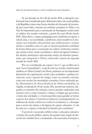 EDUCAÇÃO DOS SÚDITOS VERSUS FORMAÇÃO DO CIDADÃO



       Se nas décadas de 40 a 60 do século XIX, a educação con-
fessional fora considerada pelos defensores laicos da escola pública
e da República como uma forma obsoleta de formação da juventu-
de, por outro lado, a mesma nas colônias européias na África e na
Ásia foi importante para a construção de hierarquias sociais entre
os súditos dos estados coloniais, a partir dos anos 80 do século
XIX. Além disso, o espaço pedagógico por excelência na época, a
sala de aula, e sua autoridade, o professor, eram receptivos às ino-
vações nos métodos educacionais que enfatizassem o avanço
técnico e científico, uma vez que os mesmos poderiam contribuir
de forma eficaz para a construção de súditos civilizados cristãos
que seriam a base social, econômica e afetiva da Igreja Católica e
das demais instituições educacionais cristãs, de iniciativa protes-
tante, que chegavam à África, sobretudo a partir da segunda
metade do século XIX.
       Por ser considerada um espaço “novo”, que acolhia em si
uma “nova humanidade”, a sala de aula nas escolas confessionais
católicas na África Central e do Norte, puderam ser um importante
laboratório de experimento social, cujos resultados e práticas cir-
culavam, com o passar do tempo, tanto no mundo colonial,
como nas escolas das metrópoles européias. Fotos realizadas pe-
los Missionários de Nossa Senhora da África em Kabila, na
Argélia, na década de 30 do século XX, mostravam carteiras ade-
quadas ao tamanho das crianças, com as paredes exploradas com
encartes com o corpo humano e mapas, o relógio que governava
o ritmo das atividades e o local específico para guardar as bolsas
e pastas dos alunos. O professor disposto estrategicamente no
ambiente de modo a observar a todos os estudantes, e o destaque
para o asseio dos alunos e da higiene do espaço educativo. A sala
de aula era o espaço civilizador/civilizado por excelência.6
       É possível e necessário refletir sobre a educação colonial e
a criação da escola pública, dentro do quadro mais amplo da dis-
cussão do trabalho livre e assalariado e da necessária formação e


                                                                 17
 