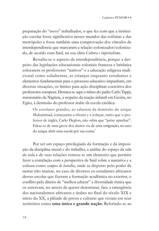 Cadernos PENESB • 8



preparação do “novo” trabalhador, o que fez com que a institui-
ção escolar fosse significativa nesses mundos das colônias e das
metrópoles e fosse também uma comprovação dos vínculos de
interdependência que marcaram a relação colonizador/coloniza-
do, de acordo com Said, na sua obra Cultura e imperialismo.
      Ressalta-se o aspecto da interdependência, porque a des-
peito das legislações educacionais coloniais francesa e britânica
colocarem os professores “nativos” e a educação religiosa tradi-
cional como subalternas, as crianças enquanto estudantes e
elementos fundamentais para o processo educativo impunham, em
diversas situações, os limites para ação disciplinar coercitiva dos
professores europeus. Destaca-se aqui o relato do padre Carlo Tappi,
missionário da Nigrizia, a respeito da reação infantil em Gezira, no
Egito, à demissão do professor árabe da escola católica:
      Os escolares grandes, ao saberem da demissão do xeique
      Muhammad, começaram a chorar e a soluçar, tanto que o pro-
      fessor de inglês, Carlo Deglon, não sabia que “peixe apanhar”.
      Falou-se de uma greve dos alunos ou de uma emigração, no caso
      do xeique abrir uma escola por sua conta.7


       Por ser um espaço privilegiado da formação e da imposi-
ção da disciplina moral e do trabalho, a análise do espaço da sala
de aula e de suas relações tornou-se um elemento que permite
fazer a correlação com a perspectiva de Said sobre a narrativa e a
cultura como campos de batalha, onde as disputas pelo poder de
narrar irão marcar, no caso de diversos ex-estudantes africanos
dessas escolas que fizeram a formação acadêmica no exterior, o
conflito pelo direito de “melhor educar” a diversidade étnica que
os cercavam, no anseio de querer denominar, face a emergência
dos nacionalismos africanos e árabes no final do século XIX e
início do XX, a plêiade de povos e culturas que viviam em seus
territórios como uma única e grande nação. Referindo-se ao


18
 