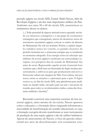 EDUCAÇÃO DOS SÚDITOS VERSUS FORMAÇÃO DO CIDADÃO



passado egípcio no século XIX, Gamal Abdel Nasser, líder da
Revolução Egípcia e um dos mais importantes artífices do Pan-
Arabismo nos anos 50 e 60 do século XX, caracterizou os
sentimentos desses ex-alunos:
     (...) Todo potencial de riqueza nacional estava esgotado, servin-
     do aos interesses estrangeiros e a um grupo de aventureiros
     estrangeiros que conseguiram, através do desastroso recuo do
     movimento ascendente egípcio, colocar os emires da dinastia
     de Muhammad Aly sob seu domínio. Porém, o espírito daque-
     les cidadãos nunca foi vencido, os grandes desastres do
     período incitaram-nos a armazenar energias que se irradiaram
     no momento adequado. Essa energia estava na educação que
     milhares de jovens egípcios receberam nas universidades eu-
     ropéias, nos prósperos dias do reinado de Muhammad Aly,
     antes do recuo. Regressando, aqueles jovens trouxeram boas
     sementes que a fértil terra revolucionária do Egito recebeu pra-
     zerosamente e cultivou-as para que produzissem uma nova e
     florescente cultura nas margens do Nilo. Essa cultura, não por
     acaso, atraiu as atenções e esperanças para o país. O Egito
     tornou-se, no fim do século XIX, uma plataforma para medi-
     tação no mundo árabe, um palco para sua arte e um ponto de
     reunião para todos os revolucionários árabes, acima das fron-
     teiras artificiais e ilusórias.8


      Buscando construir uma trajetória coerente da luta na-
cional egípcia, antes mesmo de ela existir, Nasser apontou
como a educação e a formação dessa vanguarda informavam a
necessidade da transformação do sentido educacional, ou seja,
a formação européia deveria transformar-se num instrumento
de produção de uma nação egípcia e não de súditos britânicos.
Apesar do anacronismo de Nasser, o foco da questão educa-
cional nos anos da descolonização será exatamente esse:


                                                                   19
 