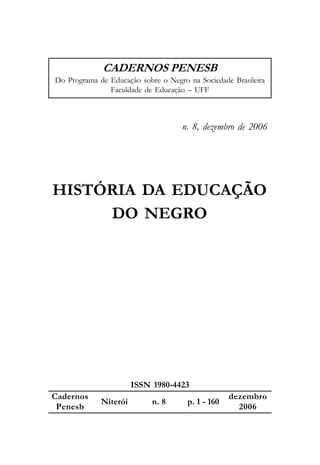 CADERNOS PENESB
Do Programa de Educação sobre o Negro na Sociedade Brasileira
               Faculdade de Educação – UFF



                                    n. 8, dezembro de 2006




HISTÓRIA DA EDUCAÇÃO
     DO NEGRO




                       ISSN 1980-4423
Cadernos                                           dezembro
             Niterói        n. 8      p. 1 - 160
 Penesb                                              2006
 