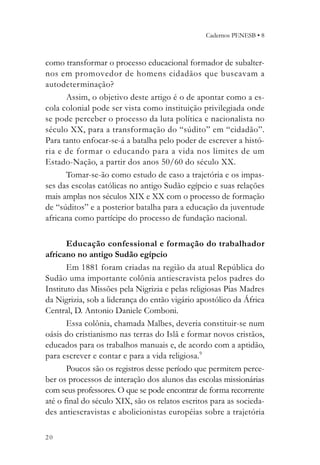Cadernos PENESB • 8



como transformar o processo educacional formador de subalter-
nos em promovedor de homens cidadãos que buscavam a
autodeterminação?
      Assim, o objetivo deste artigo é o de apontar como a es-
cola colonial pode ser vista como instituição privilegiada onde
se pode perceber o processo da luta política e nacionalista no
século XX, para a transformação do “súdito” em “cidadão”.
Para tanto enfocar-se-á a batalha pelo poder de escrever a histó-
ria e de formar o educando para a vida nos limites de um
Estado-Nação, a partir dos anos 50/60 do século XX.
      Tomar-se-ão como estudo de caso a trajetória e os impas-
ses das escolas católicas no antigo Sudão egípcio e suas relações
mais amplas nos séculos XIX e XX com o processo de formação
de “súditos” e a posterior batalha para a educação da juventude
africana como partícipe do processo de fundação nacional.

       Educação confessional e formação do trabalhador
africano no antigo Sudão egípcio
       Em 1881 foram criadas na região da atual República do
Sudão uma importante colônia antiescravista pelos padres do
Instituto das Missões pela Nigrizia e pelas religiosas Pias Madres
da Nigrizia, sob a liderança do então vigário apostólico da África
Central, D. Antonio Daniele Comboni.
       Essa colônia, chamada Malbes, deveria constituir-se num
oásis do cristianismo nas terras do Islã e formar novos cristãos,
educados para os trabalhos manuais e, de acordo com a aptidão,
para escrever e contar e para a vida religiosa.9
       Poucos são os registros desse período que permitem perce-
ber os processos de interação dos alunos das escolas missionárias
com seus professores. O que se pode encontrar de forma recorrente
até o final do século XIX, são os relatos escritos para as socieda-
des antiescravistas e abolicionistas européias sobre a trajetória

20
 