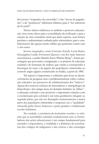 EDUCAÇÃO DOS SÚDITOS VERSUS FORMAÇÃO DO CIDADÃO



dos jovens “resgatados da escravidão” e das “trevas do paganis-
mo” e da “perniciosa” influência islâmica, para a “luz redentora
da fé cristã”.
       Nesses relatos enfatizava-se também o processo educacio-
nal, visto como chave para a consolidação da civilização e para a
criação de uma sociedade cristã que daria suporte, num futuro
próximo e ardentemente sonhado pelos missionários, para o esta-
belecimento das igrejas cristãs sólidas que poderiam contar com
o clero nativo.
       Jovens resgatados, como Caterina Zenab, Louis Kuku,
Giuseppina Conde, Fortunata Quascè e um dos mais famosos
catecúmenos, o padre Daniele Sorur Pharim Deng10 , foram per-
sonagens que povoaram a imaginação e os projetos de educação
colonial e de formação de súditos, que viriam a corresponder à
hierarquia de raças e de papéis das populações submetidas ao
controle anglo-egípcio estabelecido no Sudão, a partir de 1881.
       Tal aspecto é importante o suficiente para levar ao desen-
volvimento de pesquisas ricas e problematizadoras sobre a educa-
ção colonial e aos processos de subalternização dos “nativos”.
Apesar dos notáveis esforços de historiadores e antropólogos da
francofonia e das antigas áreas do domínio britânico na África11 ,
a educação colonial e suas possíveis e importantes relações com
a escolarização pós-colonial é um tema geralmente relegado ao
segundo plano, por não ter abrangido numericamente a maior
parte das populações submetidas e tampouco ter a “qualidade”
oferecida pelos liceus franceses e pelas grandes e tradicionais
escolas britânicas.
       Na verdade, a existência da instituição escolar e as rela-
ções que as autoridades coloniais estabeleceram com os formu-
ladores das ações educacionais é um campo fundamental para
entender a importância, a vitalidade e a dinâmica da constitui-
ção dos códigos de indigenato e das críticas e das estratégias


                                                               21
 