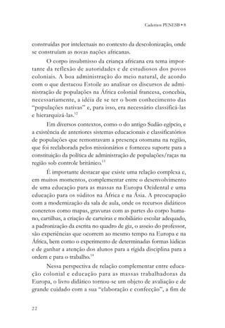 Cadernos PENESB • 8



construídas por intelectuais no contexto da descolonização, onde
se construíam as novas nações africanas.
       O corpo insubmisso da criança africana era tema impor-
tante da reflexão de autoridades e de estudiosos dos povos
coloniais. A boa administração do meio natural, de acordo
com o que destacou Estoile ao analisar os discursos de admi-
nistração de populações na África colonial francesa, concebia,
necessariamente, a idéia de se ter o bom conhecimento das
“populações nativas” e, para isso, era necessário classificá-las
e hierarquizá-las.12
       Em diversos contextos, como o do antigo Sudão egípcio, e
a existência de anteriores sistemas educacionais e classificatórios
de populações que remontavam a presença otomana na região,
que foi reelaborada pelos missionários e forneceu suporte para a
constituição da política de administração de populações/raças na
região sob controle britânico.13
       É importante destacar que existe uma relação complexa e,
em muitos momentos, complementar entre o desenvolvimento
de uma educação para as massas na Europa Ocidental e uma
educação para os súditos na África e na Ásia. A preocupação
com a modernização da sala de aula, onde os recursos didáticos
concretos como mapas, gravuras com as partes do corpo huma-
no, cartilhas, a criação de carteiras e mobiliário escolar adequado,
a padronização da escrita no quadro de giz, o asseio do professor,
são experiências que ocorrem ao mesmo tempo na Europa e na
África, bem como o experimento de determinadas formas lúdicas
e de ganhar a atenção dos alunos para a rígida disciplina para a
ordem e para o trabalho.14
       Nessa perspectiva de relação complementar entre educa-
ção colonial e educação para as massas trabalhadoras da
Europa, o livro didático tornou-se um objeto de avaliação e de
grande cuidado com a sua “elaboração e confecção”, a fim de


22
 