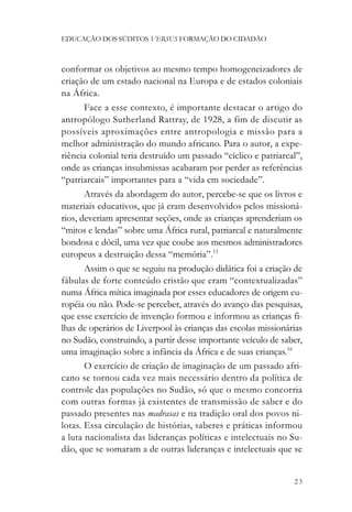 EDUCAÇÃO DOS SÚDITOS VERSUS FORMAÇÃO DO CIDADÃO



conformar os objetivos ao mesmo tempo homogeneizadores de
criação de um estado nacional na Europa e de estados coloniais
na África.
       Face a esse contexto, é importante destacar o artigo do
antropólogo Sutherland Rattray, de 1928, a fim de discutir as
possíveis aproximações entre antropologia e missão para a
melhor administração do mundo africano. Para o autor, a expe-
riência colonial teria destruído um passado “cíclico e patriarcal”,
onde as crianças insubmissas acabaram por perder as referências
“patriarcais” importantes para a “vida em sociedade”.
       Através da abordagem do autor, percebe-se que os livros e
materiais educativos, que já eram desenvolvidos pelos missioná-
rios, deveriam apresentar seções, onde as crianças aprenderiam os
“mitos e lendas” sobre uma África rural, patriarcal e naturalmente
bondosa e dócil, uma vez que coube aos mesmos administradores
europeus a destruição dessa “memória”.15
       Assim o que se seguiu na produção didática foi a criação de
fábulas de forte conteúdo cristão que eram “contextualizadas”
numa África mítica imaginada por esses educadores de origem eu-
ropéia ou não. Pode-se perceber, através do avanço das pesquisas,
que esse exercício de invenção formou e informou as crianças fi-
lhas de operários de Liverpool às crianças das escolas missionárias
no Sudão, construindo, a partir desse importante veículo de saber,
uma imaginação sobre a infância da África e de suas crianças.16
       O exercício de criação de imaginação de um passado afri-
cano se tornou cada vez mais necessário dentro da política de
controle das populações no Sudão, só que o mesmo concorria
com outras formas já existentes de transmissão de saber e do
passado presentes nas madrasas e na tradição oral dos povos ni-
lotas. Essa circulação de histórias, saberes e práticas informou
a luta nacionalista das lideranças políticas e intelectuais no Su-
dão, que se somaram a de outras lideranças e intelectuais que se


                                                                23
 