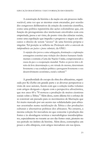 EDUCAÇÃO DOS SÚDITOS VERSUS FORMAÇÃO DO CIDADÃO



      A construção da história e da nação era um processo indis-
sociável, uma vez que as mesmas eram encaradas, por ocasião
dos congressos deliberativos da criação da comissão científica,
como uma política reparatória das ações colonialistas que, em
função do protagonismo dos intelectuais envolvidos com esta
empreitada, passa a ser visto, do ponto vista das ciências sociais,
como uma espoliação que impediu o progresso e negou aos afri-
canos o direito de serem “atores” de uma história própria e
singular. Tal posição se refletiu na Declaração sobre a concessão da
independência aos países e povos coloniais, da ONU:
      A sujeição dos povos a uma subjugação, dominação e exploração
      estrangeiras constitui uma violação dos direitos humanos funda-
      mentais e contraria a Carta das Nações Unidas, comprometendo a
      causa da paz e a cooperação mundial. Todos os povos têm o di-
      reito da livre determinação e, em virtude do mesmo, determinam
      livremente a sua condição política e perseguem livremente o seu
      desenvolvimento econômico, social e cultural.18


       A grandiosidade do escopo da obra dos africanistas, organi-
zada por Ki-Zerbo em grande parte e as diversas perspectivas e
visão de seus autores, fazem com que a coleção tenha volumes
com artigos desiguais e alguns com a perspectiva afrocêntrica,
que nos anos 60 e 70 norteou a produção de muitos cientistas
sociais sobre a África.19 Além disso, outro dilema foi o esforço de
se construir um passado para os movimentos de libertação que
foi muito marcado por um acento nas solidariedades pan-africa-
nas assentadas numa racialização da África e das produções
culturais e alternativas políticas dos africanos. No entanto, a
mesma coleção foi inovadora no que concerne à produção das
fontes e às abordagens teóricas e metodológicas interdisciplina-
res, especialmente no tocante ao uso das fontes orais, pioneiro no
seu período no âmbito da história. Além disso, contemplou um
pouco a afro-diáspora, com artigos inovadores em sua época.

                                                                  25
 